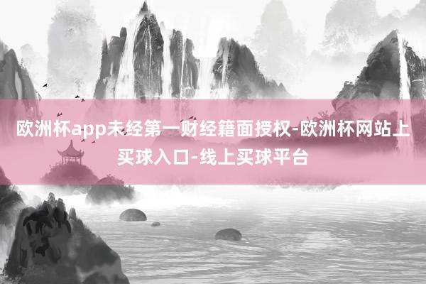 欧洲杯app未经第一财经籍面授权-欧洲杯网站上买球入口-线上买球平台