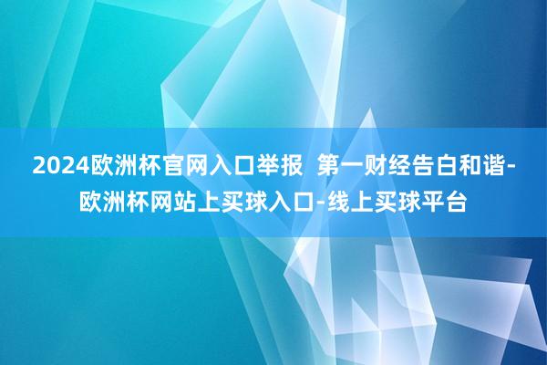 2024欧洲杯官网入口举报  第一财经告白和谐-欧洲杯网站上买球入口-线上买球平台