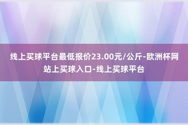 线上买球平台最低报价23.00元/公斤-欧洲杯网站上买球入口-线上买球平台