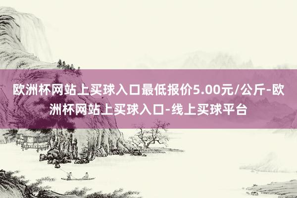 欧洲杯网站上买球入口最低报价5.00元/公斤-欧洲杯网站上买球入口-线上买球平台