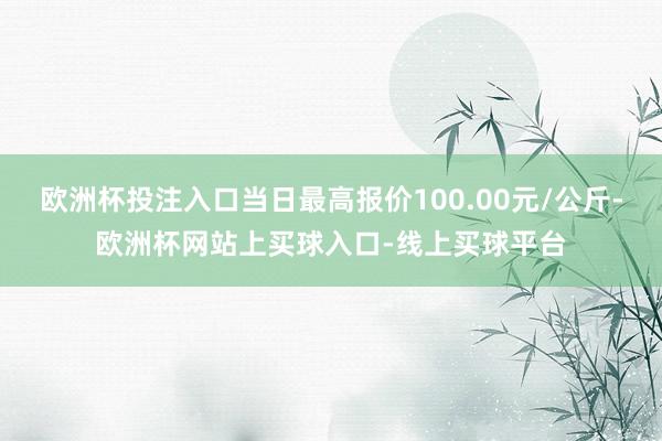 欧洲杯投注入口当日最高报价100.00元/公斤-欧洲杯网站上买球入口-线上买球平台