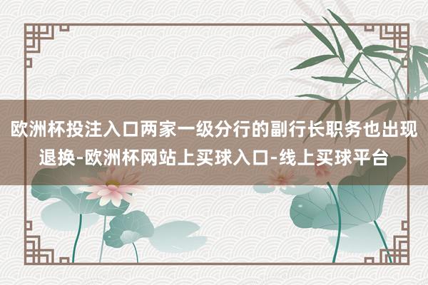 欧洲杯投注入口两家一级分行的副行长职务也出现退换-欧洲杯网站上买球入口-线上买球平台