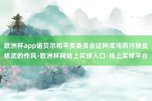 欧洲杯app诺贝尔和平奖委员会这种浑沌而污秽反核武的作风-欧洲杯网站上买球入口-线上买球平台