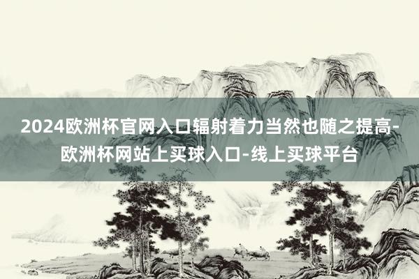 2024欧洲杯官网入口辐射着力当然也随之提高-欧洲杯网站上买球入口-线上买球平台