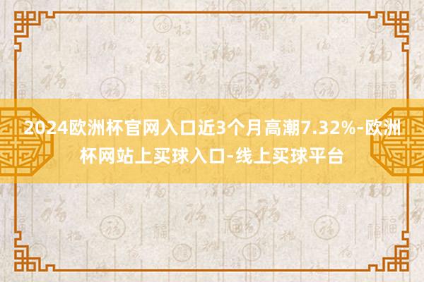 2024欧洲杯官网入口近3个月高潮7.32%-欧洲杯网站上买球入口-线上买球平台