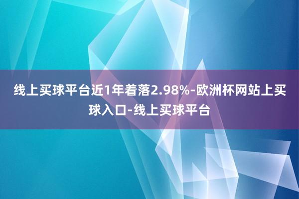 线上买球平台近1年着落2.98%-欧洲杯网站上买球入口-线上买球平台