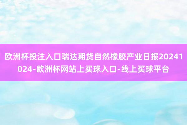 欧洲杯投注入口瑞达期货自然橡胶产业日报20241024-欧洲杯网站上买球入口-线上买球平台