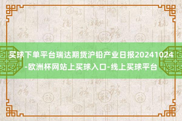 买球下单平台瑞达期货沪铅产业日报20241024-欧洲杯网站上买球入口-线上买球平台