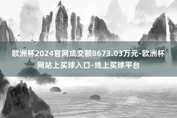 欧洲杯2024官网成交额8673.03万元-欧洲杯网站上买球入口-线上买球平台