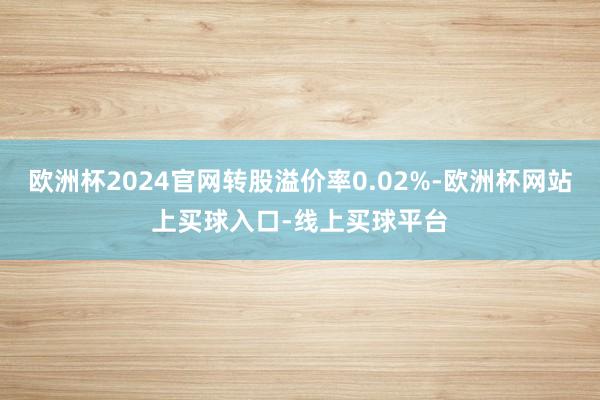 欧洲杯2024官网转股溢价率0.02%-欧洲杯网站上买球入口-线上买球平台