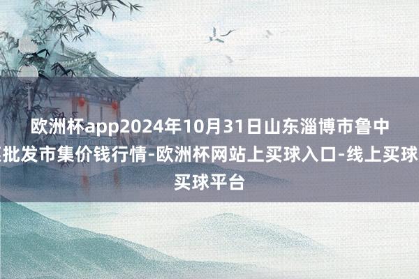 欧洲杯app2024年10月31日山东淄博市鲁中蔬菜批发市集价钱行情-欧洲杯网站上买球入口-线上买球平台