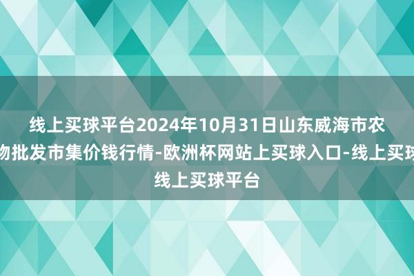 线上买球平台2024年10月31日山东威海市农副产物批发市集价钱行情-欧洲杯网站上买球入口-线上买球平台