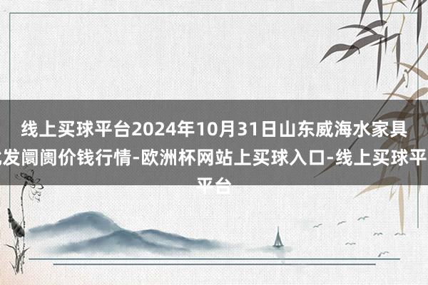 线上买球平台2024年10月31日山东威海水家具批发阛阓价钱行情-欧洲杯网站上买球入口-线上买球平台