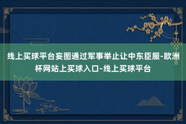 线上买球平台妄图通过军事举止让中东臣服-欧洲杯网站上买球入口-线上买球平台