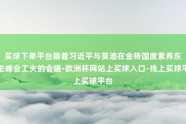 买球下单平台跟着习近平与莫迪在金砖国度素养东谈主峰会工夫的会晤-欧洲杯网站上买球入口-线上买球平台