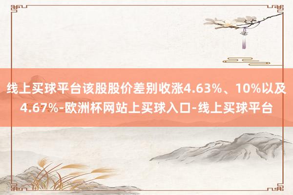 线上买球平台该股股价差别收涨4.63%、10%以及4.67%-欧洲杯网站上买球入口-线上买球平台