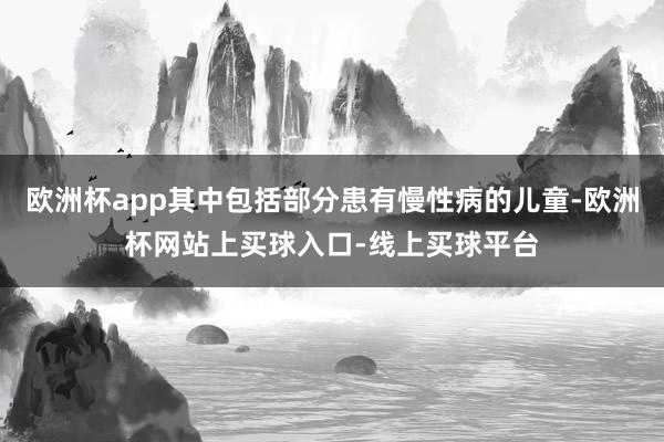 欧洲杯app其中包括部分患有慢性病的儿童-欧洲杯网站上买球入口-线上买球平台