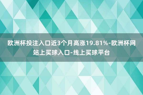 欧洲杯投注入口近3个月高涨19.81%-欧洲杯网站上买球入口-线上买球平台