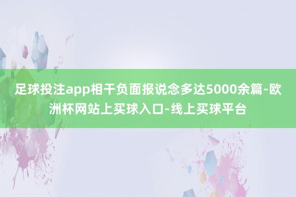 足球投注app相干负面报说念多达5000余篇-欧洲杯网站上买球入口-线上买球平台