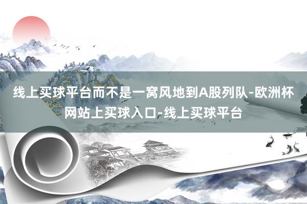 线上买球平台而不是一窝风地到A股列队-欧洲杯网站上买球入口-线上买球平台