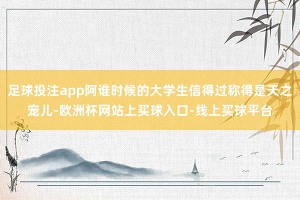 足球投注app阿谁时候的大学生信得过称得是天之宠儿-欧洲杯网站上买球入口-线上买球平台