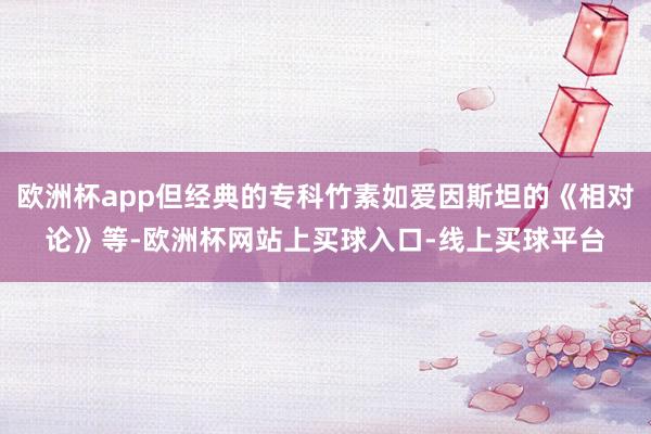 欧洲杯app但经典的专科竹素如爱因斯坦的《相对论》等-欧洲杯网站上买球入口-线上买球平台