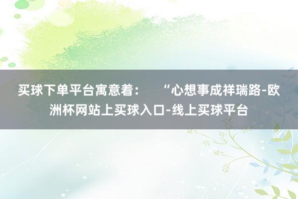 买球下单平台寓意着：    “心想事成祥瑞路-欧洲杯网站上买球入口-线上买球平台