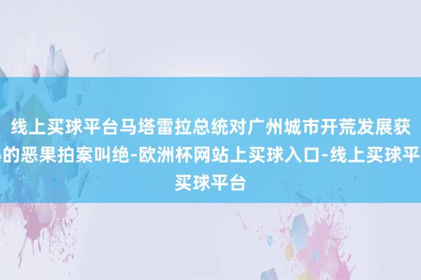 线上买球平台马塔雷拉总统对广州城市开荒发展获得的恶果拍案叫绝-欧洲杯网站上买球入口-线上买球平台