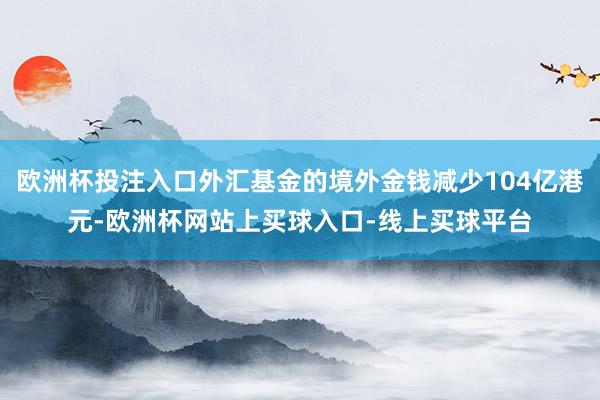 欧洲杯投注入口外汇基金的境外金钱减少104亿港元-欧洲杯网站上买球入口-线上买球平台