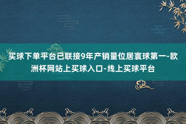 买球下单平台已联接9年产销量位居寰球第一-欧洲杯网站上买球入口-线上买球平台