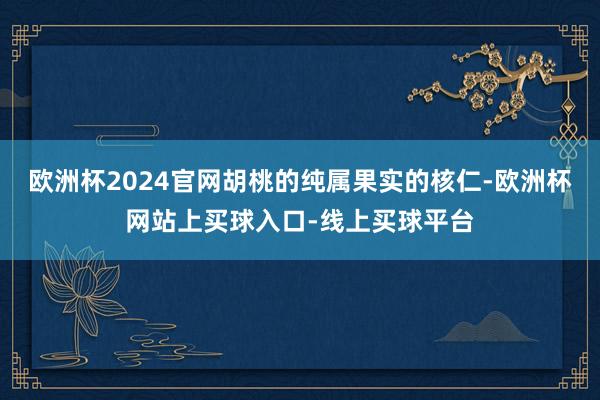 欧洲杯2024官网胡桃的纯属果实的核仁-欧洲杯网站上买球入口-线上买球平台