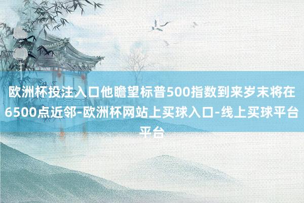 欧洲杯投注入口他瞻望标普500指数到来岁末将在6500点近邻-欧洲杯网站上买球入口-线上买球平台