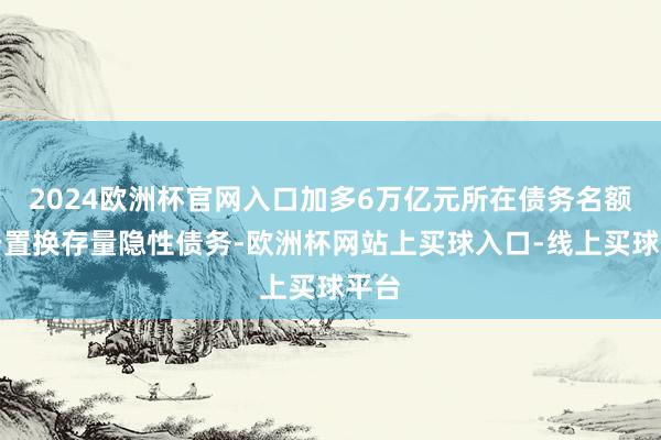 2024欧洲杯官网入口加多6万亿元所在债务名额用于置换存量隐性债务-欧洲杯网站上买球入口-线上买球平台