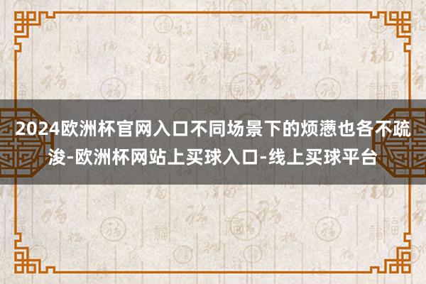 2024欧洲杯官网入口不同场景下的烦懑也各不疏浚-欧洲杯网站上买球入口-线上买球平台