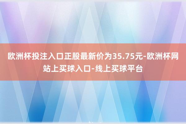 欧洲杯投注入口正股最新价为35.75元-欧洲杯网站上买球入口-线上买球平台