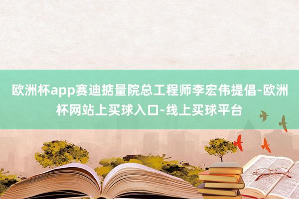 欧洲杯app赛迪掂量院总工程师李宏伟提倡-欧洲杯网站上买球入口-线上买球平台