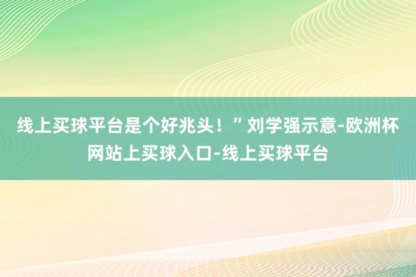 线上买球平台是个好兆头！”刘学强示意-欧洲杯网站上买球入口-线上买球平台