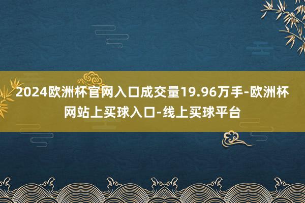 2024欧洲杯官网入口成交量19.96万手-欧洲杯网站上买球入口-线上买球平台