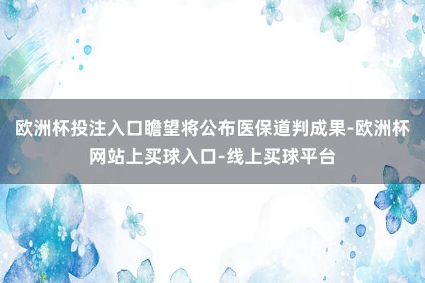 欧洲杯投注入口瞻望将公布医保道判成果-欧洲杯网站上买球入口-线上买球平台