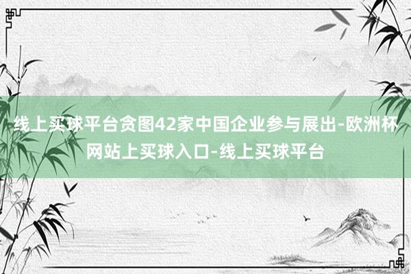 线上买球平台贪图42家中国企业参与展出-欧洲杯网站上买球入口-线上买球平台