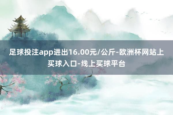 足球投注app进出16.00元/公斤-欧洲杯网站上买球入口-线上买球平台