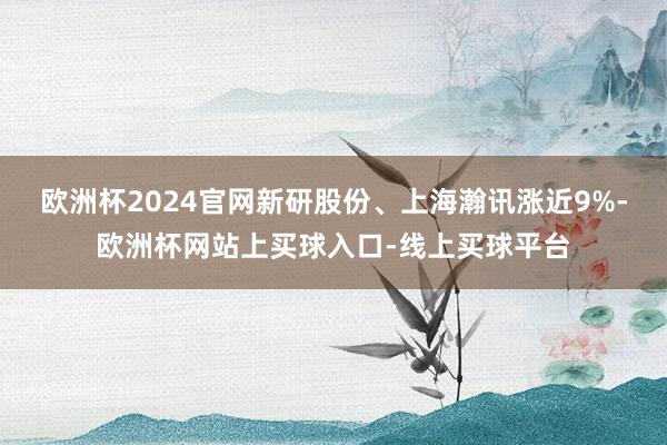 欧洲杯2024官网新研股份、上海瀚讯涨近9%-欧洲杯网站上买球入口-线上买球平台