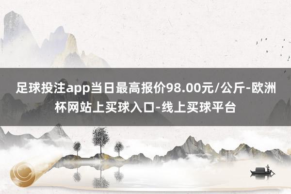 足球投注app当日最高报价98.00元/公斤-欧洲杯网站上买球入口-线上买球平台