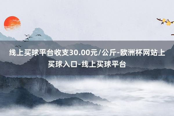 线上买球平台收支30.00元/公斤-欧洲杯网站上买球入口-线上买球平台