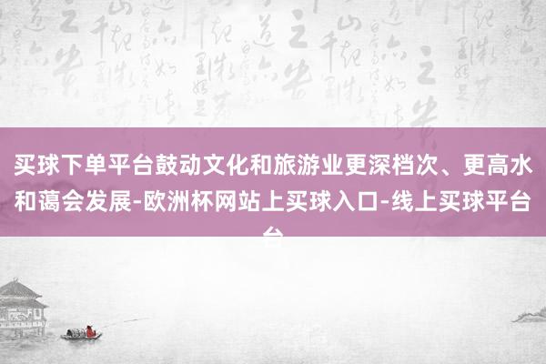 买球下单平台鼓动文化和旅游业更深档次、更高水和蔼会发展-欧洲杯网站上买球入口-线上买球平台