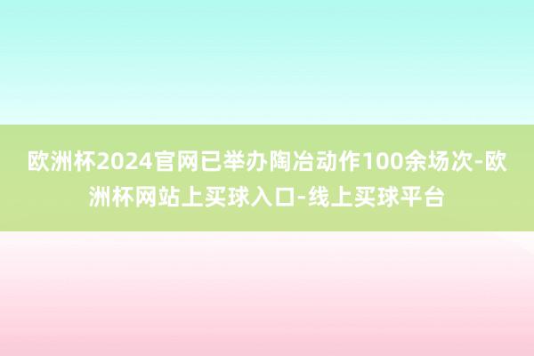 欧洲杯2024官网已举办陶冶动作100余场次-欧洲杯网站上买球入口-线上买球平台