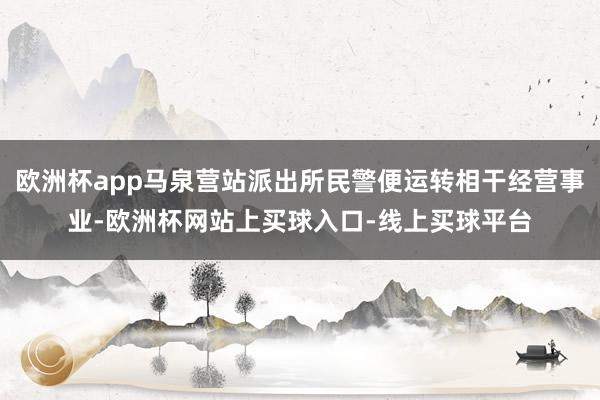 欧洲杯app马泉营站派出所民警便运转相干经营事业-欧洲杯网站上买球入口-线上买球平台