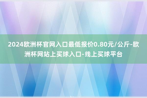 2024欧洲杯官网入口最低报价0.80元/公斤-欧洲杯网站上买球入口-线上买球平台