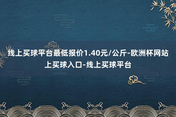 线上买球平台最低报价1.40元/公斤-欧洲杯网站上买球入口-线上买球平台