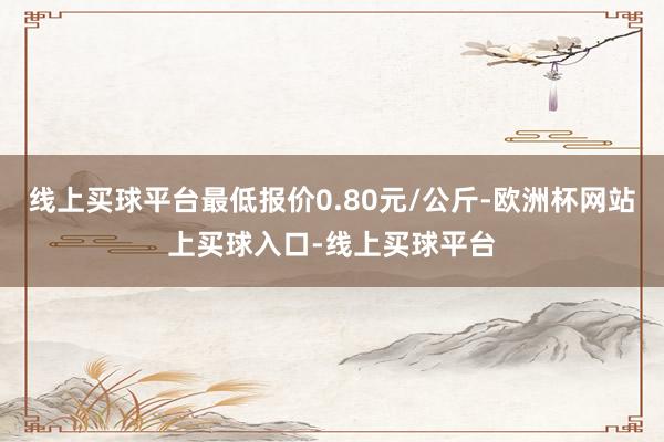 线上买球平台最低报价0.80元/公斤-欧洲杯网站上买球入口-线上买球平台